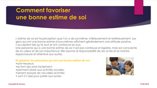 Comment favoriser
une bonne estime de soi
19/06/2018Copyright By Sensory
L’estime de soi est la perception que l’on a de soi-même, intérieurement et extérieurement. Les
gens qui ont une bonne estime d’eux-mêmes affichent généralement une attitude positive,
s’acceptent tels qu’ils sont et ont confiance en eux.
Une personne qui a une bonne estime de soi n’est pas vaniteuse et égoïste, mais est consciente
de sa valeur et de son importance. Elle assume la responsabilité de ses actes et se montre
respectueuse et attentive aux autres.
En général, les personnes qui ont une bonne estime de soi :
•sont heureux;
•se font des amis facilement;
•prennent plaisir aux activités sociales;
•aiment essayer de nouvelles activités;
• sont à l’aise pour parler aux autres
 