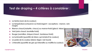 Test de draping – 4 critères à considérer :
 La teinte (nom de la couleur)
 La température (chaud/or ou froid/argent – exceptions : marron, vert,
rouge)
 Marron chaud (noisette, choco) ou marron froid (glacé, tabac)
 Vert (anis chaud, bouteille froid)
 Rouge (vermillon, brique/chaud ; bordeaux froid)
 La luminosité (quantité de blanc qui éclaircit la couleur)
 Le poids de la couleur (blanc léger/ noir lourd)
 L’intensité (quantité de gris qui intensifie ou matifie la couleur)
19/06/2018Copyright By Sensory
 