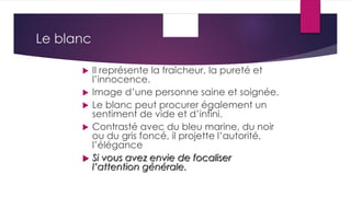 Le blanc
 Il représente la fraîcheur, la pureté et
l’innocence.
 Image d’une personne saine et soignée.
 Le blanc peut procurer également un
sentiment de vide et d’infini.
 Contrasté avec du bleu marine, du noir
ou du gris foncé, il projette l’autorité,
l’élégance
 Si vous avez envie de focaliser
l’attention générale.
 