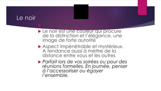 Le noir
 Officiel, formel, fort
 Le noir est une couleur qui procure
de la distinction et l’élégance, une
image de forte autorité
 Aspect impénétrable et mystérieux.
A tendance aussi à mettre de la
distance entre vous et les autres
 Parfait lors de vos soirées ou pour des
réunions formelles. En journée, penser
à l’accessoiriser ou égayer
l’ensemble.
 