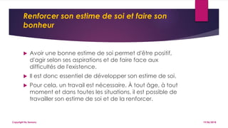 Renforcer son estime de soi et faire son
bonheur
 Avoir une bonne estime de soi permet d'être positif,
d'agir selon ses aspirations et de faire face aux
difficultés de l'existence.
 Il est donc essentiel de développer son estime de soi.
 Pour cela, un travail est nécessaire. À tout âge, à tout
moment et dans toutes les situations, il est possible de
travailler son estime de soi et de la renforcer.
19/06/2018Copyright By Sensory
 