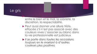 Le gris
 La neutralité, la diplomatie, l’équilibre
entre le bien et le mal, la sobriété, la
discrétion, la respectabilité.
 Peut aussi donner une allure triste,
effacée s’il n’est pas associé avec des
couleurs vives L’associer au blanc dans
la vie professionnelle est judicieux
 Il se porte dans toutes les occasions
toujours en le mariant à d’autres
couleurs plus positives
 