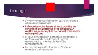 Le rouge
 Couleur de la passion.
Activité, dynamisme, force, mouvement.
 Synonyme de confiance en soi, d’assurance
et de désir passionnel.
 Il dynamise votre tenue et vous confère un
sentiment de puissance et d’efficacité. A
mettre les jours de pluie ou quand votre moral
est au plus bas
 Si vous avez déjà un caractère autoritaire, il
ne fera ressortir que l’aspect agressif,
dominateur et menaçant de votre
tempérament.
 Le porter en petites touches , l’éviter en
entretien d’embauche
 