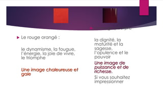  Le rouge orangé :
le dynamisme, la fougue,
l’énergie, la joie de vivre,
le triomphe
Une image chaleureuse et
gaie
 Le rouge pourpre
la dignité, la
maturité et la
sagesse,
l’opulence et le
pouvoir
Une image de
puissance et de
richesse.
Si vous souhaitez
impressionner
 
