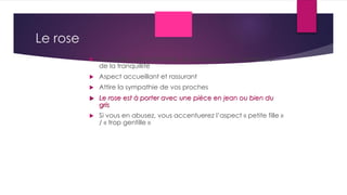 Le rose
 La couleur de la féminité, de la douceur, du bonheur et
de la tranquillité
 Aspect accueillant et rassurant
 Attire la sympathie de vos proches
 Le rose est à porter avec une pièce en jean ou bien du
gris
 Si vous en abusez, vous accentuerez l’aspect « petite fille »
/ « trop gentille »
 