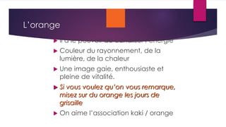 L’orange
 Il a le pouvoir de canaliser l’énergie
 Couleur du rayonnement, de la
lumière, de la chaleur
 Une image gaie, enthousiaste et
pleine de vitalité.
 Si vous voulez qu’on vous remarque,
misez sur du orange les jours de
grisaille
 On aime l’association kaki / orange
 