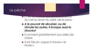 Le pêche
 C’est la couleur du fruit délicieux ou
du ciel au lever du soleil, de la peau
 A le pouvoir de sécuriser, ou de
stimuler les autres. Il évoque aussi la
douceur
 Il convient parfaitement aux salles de
classe
 Il est très en vogue à travers « le
Nude »
 