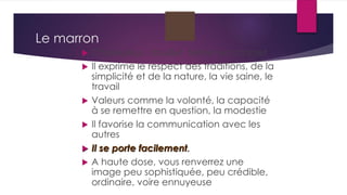 Le marron
 Chaleureux, douillet, terrien et concret
 Il exprime le respect des traditions, de la
simplicité et de la nature, la vie saine, le
travail
 Valeurs comme la volonté, la capacité
à se remettre en question, la modestie
 Il favorise la communication avec les
autres
 Il se porte facilement.
 A haute dose, vous renverrez une
image peu sophistiquée, peu crédible,
ordinaire, voire ennuyeuse
 