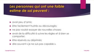 Les personnes qui ont une faible
estime de soi peuvent :
 avoir peu d’amis;
 être facilement frustrés ou découragés;
 ne pas vouloir essayer de nouvelles choses;
 avoir de la difficulté à suivre les règles et à bien se
comporter;
 être réservés ou déprimés;
 dire souvent « je ne suis pas capable ».
19/06/2018Copyright By Sensory
 