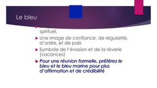 Le bleu
 Il inspire un sentiment pacifique et
spirituel,
 Une image de confiance, de régularité,
d’ordre, et de paix
 Symbole de l’évasion et de la rêverie
(vacances)
 Pour une réunion formelle, préférez le
bleu et le bleu marine pour plus
d’affirmation et de crédibilité
 