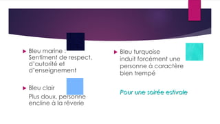  Bleu marine :
Sentiment de respect,
d’autorité et
d’enseignement
 Bleu clair
Plus doux, personne
encline à la rêverie
 Bleu turquoise
induit forcément une
personne à caractère
bien trempé
Pour une soirée estivale
 