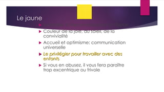 Le jaune
 Symbolise la Reconnaissance et l’Espoir,
 Couleur de la joie, du soleil, de la
convivialité
 Accueil et optimisme: communication
universelle
 Le privilégier pour travailler avec des
enfants
 Si vous en abusez, il vous fera paraître
trop excentrique ou frivole
 