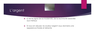 L’argent
 C’est le signe de la modernité, de la technicité associée
aux métaux
 Si vous en abusez, la couleur argent vous donnera une
apparence froide et distante
 