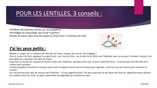 POUR LES LENTILLES, 3 conseils :
19/06/2018Copyright By Sensory
•Préférez des textures crèmes sur vos paupières.
•Privilégiez du maquillage sans huile ni parfum.
•Evitez de tracer votre trait de crayon ou d’eye-liner à l’intérieur de l’œil.
J’ai les yeux petits :
Mettre un crayon clair à l’intérieur de l’oeil afin de l’ouvrir, essayer vous verrez c’est magique !
Pour le contour de l’oeil, appliquer le crayon foncé : noir, marron, bleu …au ras des cils et l’étirer vers l’extérieur avec un pinceau à l’embout-mousse, c’est
plus facile pour estomper sans faire de traces .
L’eye-liner au ras des cils, toujours en étirant un peu vers l’extérieur, agrandira votre oeil. Là aussi il doit être foncé . La terminaison doit être fine et le
contour pas trop épais .
Le fard à paupières sera étiré en hauteur, pour ouvrir le regard et étirer vers les tempes pour l’agrandir . Fard clair sous les sourcils pour accrocher la
lumière .
Les cils pourront avoir plus de mascara vers l’extérieur : un vrai regard de biche ! On peut aussi pour le soir poser des faux-cils, regard de velours garanti !
Les couleurs seront au choix, on peut se permettre des dégradés qui ouvriront les yeux.
 