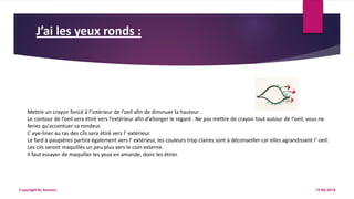 J’ai les yeux ronds :
19/06/2018Copyright By Sensory
Mettre un crayon foncé à l’intérieur de l’oeil afin de diminuer la hauteur .
Le contour de l’oeil sera étiré vers l’extérieur afin d’allonger le regard . Ne pas mettre de crayon tout autour de l’oeil, vous ne
feriez qu’accentuer sa rondeur.
L’ eye-liner au ras des cils sera étiré vers l’ extérieur.
Le fard à paupières partira également vers l’ extérieur, les couleurs trop claires sont à déconseiller car elles agrandissent l’ oeil.
Les cils seront maquillés un peu plus vers le coin externe.
Il faut essayer de maquiller les yeux en amande, donc les étirer.
 