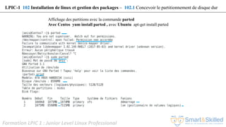 Formation LPIC 1 : Junior Level Linux Professional
Affichage des partitions avec la commande parted
Avec Centos yum install parted , avec Ubuntu apt-get install parted
LPIC-1 102 Installation de linux et gestion des packages – 102.1 Concevoir le partitionnement de disque dur
 