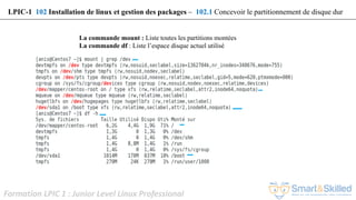 Formation LPIC 1 : Junior Level Linux Professional
La commande mount : Liste toutes les partitions montées
La commande df : Liste l’espace disque actuel utilisé
LPIC-1 102 Installation de linux et gestion des packages – 102.1 Concevoir le partitionnement de disque dur
 