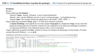 Formation LPIC 1 : Junior Level Linux Professional
Partitions:
Racine /
Espace dédié pour les données :
-Donné e / home : donnée utilisateur à savoir /home/utilisateurX
-Donnée /var : log des différents services à savoir /var/log/messages , /var/log/http/error.log …
-Donnée /data : Par exemple donnée des applications web installé ( ERP , CRM .. )
Espace dédié pour la partition Swap égale à 2* taille de la mémoire en général
-L'espace d'échange, aussi appelé par son terme anglais swap space ou simplement swap, est une zone d'un
disque dur faisant partie de la mémoire virtuelle de votre ordinateur. Il est utilisé pour décharger la mémoire
vive physique (RAM) de votre ordinateur lorsque celle-ci arrive à saturation
-Espace dédié pour la partition de boot contient le noyau et le chargeur de démarrage ( le boot loader )  même
concept Microsoft Windows : c: , c: & d:
LPIC-1 102 Installation de linux et gestion des packages – 102.1 Concevoir le partitionnement de disque dur
 