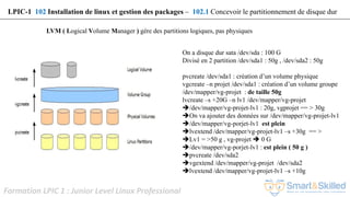 Formation LPIC 1 : Junior Level Linux Professional
LVM ( Logical Volume Manager ) gère des partitions logiques, pas physiques
On a disque dur sata /dev/sda : 100 G
Divisé en 2 partition /dev/sda1 : 50g , /dev/sda2 : 50g
pvcreate /dev/sda1 : création d’un volume physique
vgcreate –n projet /dev/sda1 : création d’un volume groupe
/dev/mapper/vg-projet : de taille 50g
lvcreate –s +20G –n lv1 /dev/mapper/vg-projet
/dev/mapper/vg-projet-lv1 : 20g, vgprojet == > 30g
On va ajouter des données sur /dev/mapper/vg-projet-lv1
/dev/mapper/vg-porjet-lv1 est plein
lvextend /dev/mapper/vg-projet-lv1 –s +30g == >
Lv1 = >50 g , vg-projet  0 G
/dev/mapper/vg-porjet-lv1 : est plein ( 50 g )
pvcreate /dev/sda2
vgextend /dev/mapper/vg-projet /dev/sda2
lvextend /dev/mapper/vg-projet-lv1 –s +10g
LPIC-1 102 Installation de linux et gestion des packages – 102.1 Concevoir le partitionnement de disque dur
 