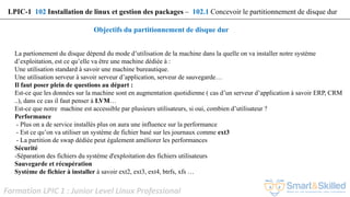 Formation LPIC 1 : Junior Level Linux Professional
Objectifs du partitionnement de disque dur
La partionement du disque dépend du mode d’utilisation de la machine dans la quelle on va installer notre système
d’exploitation, est ce qu’elle va être une machine dédiée à :
Une utilisation standard à savoir une machine bureautique.
Une utilisation serveur à savoir serveur d’application, serveur de sauvegarde…
Il faut poser plein de questions au départ :
Est-ce que les données sur la machine sont en augmentation quotidienne ( cas d’un serveur d’application à savoir ERP, CRM
..), dans ce cas il faut penser à LVM…
Est-ce que notre machine est accessible par plusieurs utilisateurs, si oui, combien d’utilisateur ?
Performance
- Plus on a de service installés plus on aura une influence sur la performance
- Est ce qu’on va utiliser un système de fichier basé sur les journaux comme ext3
- La partition de swap dédiée peut également améliorer les performances
Sécurité
-Séparation des fichiers du système d'exploitation des fichiers utilisateurs
Sauvegarde et récupération
Système de fichier à installer à savoir ext2, ext3, ext4, btrfs, xfs …
LPIC-1 102 Installation de linux et gestion des packages – 102.1 Concevoir le partitionnement de disque dur
 