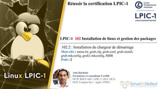 Formation LPIC 1 : Junior Level Linux Professional
Anis Hachani
Formateur et consultant Certifié
OCJP, RHCE 6&7, LPIC-3, OCE, OCA,
OCP, Comptia Sec+, Agile ( PSM )
Réussir la certification LPIC-1
LPIC-1 102 Installation de linux et gestion des packages
102.2 : Installation du chargeur de démarrage
Mots clés : menu.lst, grub.cfg, grub.conf, grub-install,
grub-mkconfig, grub2-mkconfig, MBR
Poid : 2
 