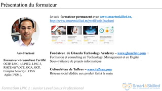 Formation LPIC 1 : Junior Level Linux Professional
Présentation du formateur
Je suis formateur permanent avec www.smartnskilled.tn,
http://www.smartnskilled.tn/profil/anis-hachani
Fondateur de Ghazela Technology Academy – www.ghazelatc.com :
Formation et consulting en Technology, Management et en Digital
Sous-traitance de projets informatique
Cofondateur de Tufleur – www.tufleur.com
Réseau social dédiée aux produit fait à la main
Anis Hachani
Formateur et consultant Certifié
OCJP, LPIC-1, LPIC2, LPIC-3,
RHCE 6&7,OCE, OCA, OCP,
Comptia Security+, CISA
Agile ( PSM ),
 