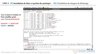 Formation LPIC 1 : Junior Level Linux Professional
Avec Centos 6, Ubuntu 14
Pour modifier grub,
nano /boot/grub/menu.lst
menu.lst == grub.conf
Option : timeout
LPIC-1 102 Installation de linux et gestion des packages – 102.2 Installation du chargeur de démarrage
 