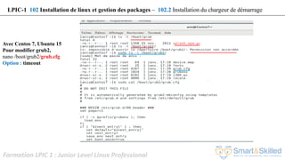 Formation LPIC 1 : Junior Level Linux Professional
Avec Centos 7, Ubuntu 15
Pour modifier grub2,
nano /boot/grub2/grub.cfg
Option : timeout
LPIC-1 102 Installation de linux et gestion des packages – 102.2 Installation du chargeur de démarrage
 