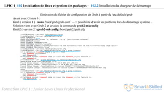 Formation LPIC 1 : Junior Level Linux Professional
Génération du fichier de configuration de Grub à partir de /etc/default/grub
Avant avec Centos 6 :
Grub ( version 1 ) nano /boot/grub/grub.conf -- > possibilité d’avoir un problème lors du démarrage système ..
Solution vient avec Grub 2 et ce avec la commande grub2-mkconfig
Grub2 ( version 2 ) grub2-mkconfig /boot/grub2/grub.cfg
LPIC-1 102 Installation de linux et gestion des packages – 102.2 Installation du chargeur de démarrage
 