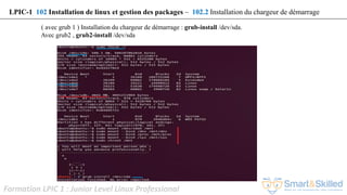 Formation LPIC 1 : Junior Level Linux Professional
( avec grub 1 ) Installation du chargeur de démarrage : grub-install /dev/sda.
Avec grub2 , grub2-install /dev/sda
LPIC-1 102 Installation de linux et gestion des packages – 102.2 Installation du chargeur de démarrage
 