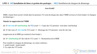 Formation LPIC 1 : Junior Level Linux Professional
Avec Grub2
MBR ( master boot record ) réside dans les premiers 512 octet du disque dur, dans l’MBR on trouve le boot loader ( le chargeur
de démarrage )
Simuler la suppression de l'MBR
dd if=/dev/sda of=/mnt/backup bs=512 count =1 : Copie des 512 premiers octet dans /mnt/backup
dd if=/dev/zero of=/dev/sda bs=512 count =1 : Bourrage des 512 premiers octet du /dev/sda
(suppression de la MBR qui contient le boot loader )
dd if=/ mnt/backup of=/dev/sda bs=512 count =1 : Restauration de la MBR
Pour installer le chargeur de démarrage, on a deux solutions :
1- grub2-install //grub-install ,
2- La copie des 512 octets
LPIC-1 102 Installation de linux et gestion des packages – 102.2 Installation du chargeur de démarrage
 