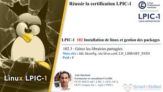 Formation LPIC 1 : Junior Level Linux Professional
Anis Hachani
Formateur et consultant Certifié
OCJP, RHCE 6&7, LPIC-3, OCE, OCA,
OCP, Comptia Sec+, Agile ( PSM )
Réussir la certification LPIC-1
LPIC-1 102 Installation de linux et gestion des packages
102.3 : Gérez les librairies partagées
Mots clés : ldd, ldconfig, /etc/ld.so.conf, LD_LIBRARY_PATH
Poid : 1
 