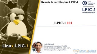 Formation LPIC 1 : Junior Level Linux Professional
Anis Hachani
Formateur et consultant Certifié
OCJP, RHCE 6&7, LPIC-3, OCE, OCA,
OCP, Comptia Sec+, Agile ( PSM )
Réussir la certification LPIC-1
LPIC-1 101
 