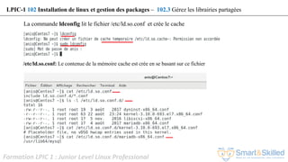 Formation LPIC 1 : Junior Level Linux Professional
La commande ldconfig lit le fichier /etc/ld.so.conf et crée le cache
LPIC-1 102 Installation de linux et gestion des packages – 102.3 Gérez les librairies partagées
/etc/ld.so.conf: Le contenue de la mémoire cache est crée en se basant sur ce fichier
 