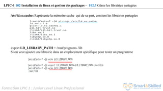 Formation LPIC 1 : Junior Level Linux Professional
/etc/ld.so.cache: Représente la mémoire cache qui de sa part, contient les librairies partagées
export LD_LIBRARY_PATH = /mnt/programx /lib
Si on veut ajouter une librairie dans un emplacement spécifique pour tester un programme
LPIC-1 102 Installation de linux et gestion des packages – 102.3 Gérez les librairies partagées
 