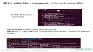 Formation LPIC 1 : Junior Level Linux Professional
man dpgk : Affiche le manuel
d’une commande
LPIC-1 102 Installation de linux et gestion des paquets – 102.4 La gestion des paquets avec Debian
dpkg –get-selections : Liste tous les paquets installés dans le système
dpkg –l firefox = = > dpkg - - list firefox : Liste uniquement le paquet mentionné ( Firefox ) avec des informations
détaillées
 