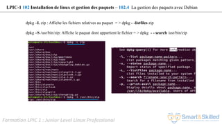 Formation LPIC 1 : Junior Level Linux Professional
LPIC-1 102 Installation de linux et gestion des paquets – 102.4 La gestion des paquets avec Debian
dpkg –L zip : Affiche les fichiers relatives au paquet = > dpkg - -listfiles zip
dpkg –S /usr/bin/zip: Affiche le paquat dont appartient le fichier = > dpkg - - search /usr/bin/zip
 