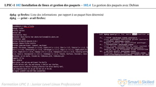 Formation LPIC 1 : Junior Level Linux Professional
dpkg –p firefox: Liste des informations par rapport à un paquet bien déterminé
dpkg - - print - avail firefox:
LPIC-1 102 Installation de linux et gestion des paquets – 102.4 La gestion des paquets avec Debian
 