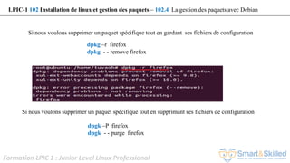 Formation LPIC 1 : Junior Level Linux Professional
dpkg –r firefox
dpkg - - remove firefox
Si nous voulons supprimer un paquet spécifique tout en gardant ses fichiers de configuration
LPIC-1 102 Installation de linux et gestion des paquets – 102.4 La gestion des paquets avec Debian
dpgk –P firefox
dpgk - - purge firefox
Si nous voulons supprimer un paquet spécifique tout en supprimant ses fichiers de configuration
 