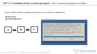 Formation LPIC 1 : Junior Level Linux Professional
Si nous voulons installer un paquet comme postfix tout en gérant ses dépendances.
apt-get update
apt -get install postfix
LPIC-1 102 Installation de linux et gestion des paquets – 102.4 La gestion des paquets avec Debian
 