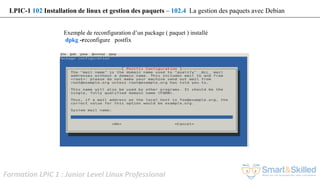Formation LPIC 1 : Junior Level Linux Professional
Exemple de reconfiguration d’un package ( paquet ) installé
dpkg -reconfigure postfix
LPIC-1 102 Installation de linux et gestion des paquets – 102.4 La gestion des paquets avec Debian
 