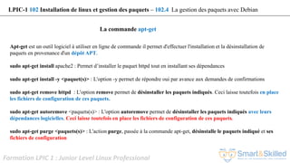 Formation LPIC 1 : Junior Level Linux Professional
La commande apt-get
Apt-get est un outil logiciel à utiliser en ligne de commande il permet d'effectuer l'installation et la désinstallation de
paquets en provenance d'un dépôt APT.
sudo apt-get install apache2 : Permet d’installer le paquet httpd tout en installant ses dépendances
sudo apt-get install -y <paquet(s)> : L'option -y permet de répondre oui par avance aux demandes de confirmations
sudo apt-get remove httpd : L'option remove permet de désinstaller les paquets indiqués. Ceci laisse toutefois en place
les fichiers de configuration de ces paquets.
sudo apt-get autoremove <paquets(s)> : L'option autoremove permet de désinstaller les paquets indiqués avec leurs
dépendances logicielles. Ceci laisse toutefois en place les fichiers de configuration de ces paquets.
sudo apt-get purge <paquets(s)> : L'action purge, passée à la commande apt-get, désinstalle le paquets indiqué et ses
fichiers de configuration
LPIC-1 102 Installation de linux et gestion des paquets – 102.4 La gestion des paquets avec Debian
 