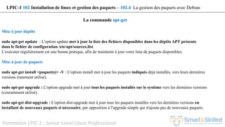 Formation LPIC 1 : Junior Level Linux Professional
La commande apt-get
LPIC-1 102 Installation de linux et gestion des paquets – 102.4 La gestion des paquets avec Debian
Mise à jour dépôts
sudo apt-get update : L'option update met à jour la liste des fichiers disponibles dans les dépôts APT présents
dans le fichier de configuration /etc/apt/sources.list.
L'exécuter régulièrement est une bonne pratique, afin de maintenir à jour votre liste de paquets disponibles.
Mise à jour de paquets
sudo apt-get install <paquet(s)> -V : L'option install met à jour les paquets indiqués déjà installés, vers leurs dernières
versions (rarement utilisé).
sudo apt-get upgrade : L'option upgrade met à jour tous les paquets installés sur le système vers les dernières versions
(couramment utilisé).
sudo apt-get dist-upgrade : L'option dist-upgrade met à jour tous les paquets installés vers les dernières versions en
installant de nouveaux paquets si nécessaire, par opposition à l'upgrade simple qui n'ajoute pas de nouveaux paquets.
 