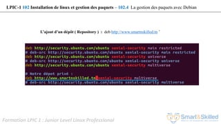 Formation LPIC 1 : Junior Level Linux Professional
L’ajout d’un dépôt ( Repository ) : deb http://www.smartnskilled.tn ’
LPIC-1 102 Installation de linux et gestion des paquets – 102.4 La gestion des paquets avec Debian
 