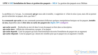 Formation LPIC 1 : Junior Level Linux Professional
Le problème ici c’est que, la commande apt-get nous aide à installer, à supprimer et à faire la mise à jour, mais elle ne permet
pas de rechercher un paquet, alors, que faire ?
La commande apt-cache est une commande permettant d'effectuer quelques manipulations basiques sur les paquets, installés
ou non, disponibles dans la liste mise en cache des paquets des dépôts APT configurés
apt-cache search : Recherche un mot clé dans le nom du paquet ou bien dans sa description,
apt-cache show : Affiche des informations a propos d’un paquet
apt-cache depends : Liste les paquets qui leurs fonctionnement nécessite l'installation du paquet mis en argument
apt-cache rdepends : Liste les paquets qui doient etre installés pour que le paquet mis en argument s’installe
LPIC-1 102 Installation de linux et gestion des paquets – 102.4 La gestion des paquets avec Debian
 