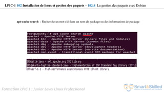 Formation LPIC 1 : Junior Level Linux Professional
apt-cache search : Recherche un mot-clé dans un nom de package ou des informations de package
LPIC-1 102 Installation de linux et gestion des paquets – 102.4 La gestion des paquets avec Debian
 