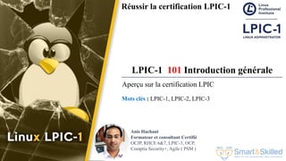 Formation LPIC 1 : Junior Level Linux Professional
Réussir la certification LPIC-1
LPIC-1 101 Introduction générale
Mots clés : LPIC-1, LPIC-2, LPIC-3
Anis Hachani
Formateur et consultant Certifié
OCJP, RHCE 6&7, LPIC-3, OCP,
Comptia Security+, Agile ( PSM )
Aperçu sur la certification LPIC
 