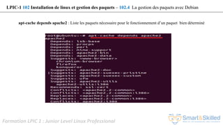 Formation LPIC 1 : Junior Level Linux Professional
apt-cache depends apache2 : Liste les paquets nécessaire pour le fonctionnement d’un paquet bien déterminé
LPIC-1 102 Installation de linux et gestion des paquets – 102.4 La gestion des paquets avec Debian
 