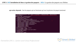 Formation LPIC 1 : Junior Level Linux Professional
apt-cache rdepends : liste les paquets qui ne fonctionne qu’avec la présence du paquet mentionné
LPIC-1 102 Installation de linux et gestion des paquets – 102.4 La gestion des paquets avec Debian
 