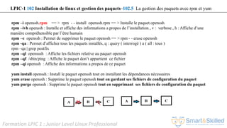 Formation LPIC 1 : Junior Level Linux Professional
rpm –i openssh.rpm == > rpm - - install openssh.rpm == > Installe le paquet openssh
rpm –ivh openssh : Installe et affiche des informations a propos de l’installation , v : verbose , h : Affiche d’une
manière compréhensible par l’étre humain
rpm –e openssh : Permet de supprimer le paquet openssh == > rpm - - erase openssh
rpm -qa : Permet d’afficher tous les paquets installés, q : query ( interrogé ) a ( all : tous )
rpm –qa | grep postfix
rpm –ql opensssh : Affiche les fichiers relative au paquet openssh
rpm –qf /sbin/ping : Affiche le paquet don’t appartient ce fichier
rpm –qi openssh : Affiche des informations a propos de ce paquet
yum install openssh : Install le paquet openssh tout en installant les dépendances nécessaires
yum erase openssh : Supprime le paquet openssh tout en gardant ses fichiers de configuration du paquet
yum purge openssh : Supprime le paquet openssh tout en supprimant ses fichiers de configuration du paquet
LPIC-1 102 Installation de linux et gestion des paquets–102.5 La gestion des paquets avec rpm et yum
 